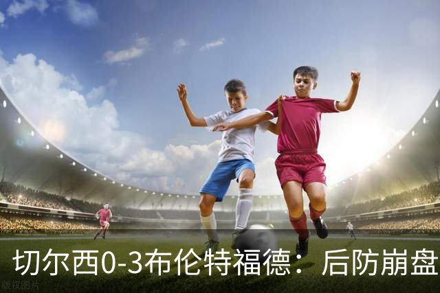 切尔西0-3布伦特福德：后防崩盘，连续21场失球
